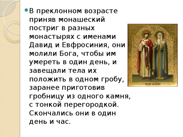 В преклонном возрасте приняв монашеский постриг в разных монастырях с именами Давид и Евфросиния, они молили Бога, чтобы им умереть в один день, и завещали тела их положить в одном гробу, заранее приготовив гробницу из одного камня, с тонкой перегородкой. Скончались они в один день и час. 