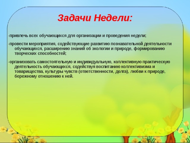   Задачи Недели:    -привлечь всех обучающихся для организации и проведения недели; -провести мероприятия, содействующие развитию познавательной деятельности обучающихся, расширению знаний об экологии и природе, формированию творческих способностей; -организовать самостоятельную и индивидуальную, коллективную практическую деятельность обучающихся, содействуя воспитанию коллективизма и товарищества, культуры чувств (ответственности, долга), любви к природе, бережному отношению к ней. 