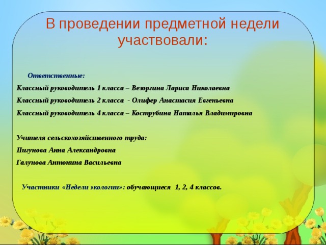  В проведении предметной недели участвовали:     Ответственные: Классный руководитель 1 класса – Везоргина Лариса Николаевна Классный руководитель 2 класса - Олифер Анастасия Евгеньевна Классный руководитель 4 класса – Кострубина Наталья Владимировна  Учителя сельскохозяйственного труда: Пигунова Анна Александровна Галунова Антонина Васильевна   Участники «Недели экологии»: обучающиеся 1, 2, 4 классов. 