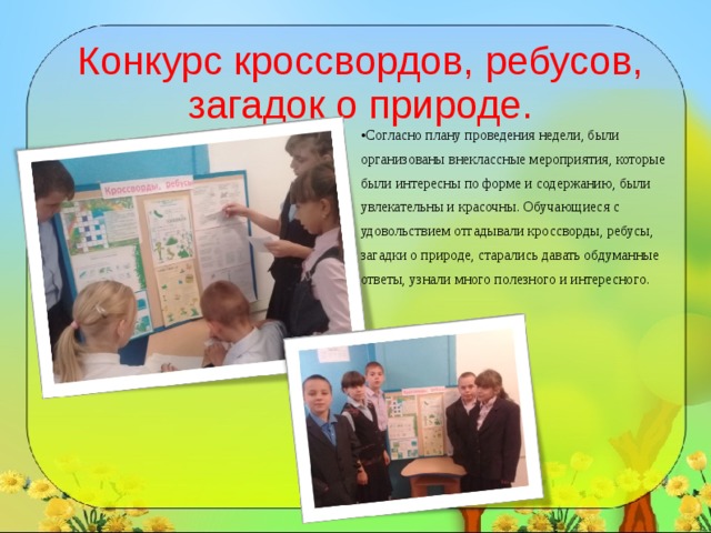Конкурс кроссвордов, ребусов, загадок о природе. Согласно плану проведения недели, были организованы внеклассные мероприятия, которые были интересны по форме и содержанию, были увлекательны и красочны. Обучающиеся с удовольствием отгадывали кроссворды, ребусы, загадки о природе, старались давать обдуманные ответы, узнали много полезного и интересного.   