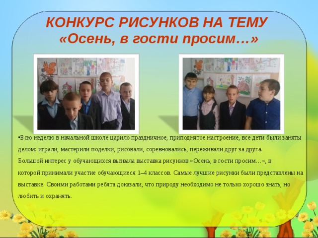 КОНКУРС РИСУНКОВ НА ТЕМУ  «Осень, в гости просим…» Всю неделю в начальной школе царило праздничное, приподнятое настроение, все дети были заняты делом: играли, мастерили поделки, рисовали, соревновались, переживали друг за друга.  Большой интерес у обучающихся вызвала выставка рисунков «Осень, в гости просим…», в которой принимали участие обучающиеся 1–4 классов. Самые лучшие рисунки были представлены на выставке. Своими работами ребята доказали, что природу необходимо не только хорошо знать, но любить и охранять.    