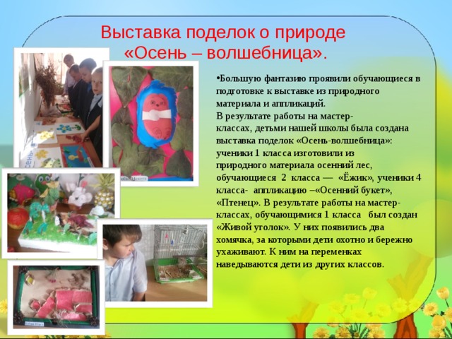   Выставка поделок о природе  «Осень – волшебница».    Большую фантазию проявили обучающиеся в подготовке к выставке из природного материала и аппликаций.  В результате работы на мастер-классах, детьми нашей школы была создана выставка поделок «Осень-волшебница»: ученики 1 класса изготовили из природного материала осенний лес, обучающиеся 2  класса —  «Ёжик», ученики 4 класса-  аппликацию –«Осенний букет», «Птенец».  В результате работы на мастер-классах, обучающимися 1 класса был создан  «Живой уголок». У них появились два хомячка, за которыми дети охотно и бережно ухаживают. К ним на переменках наведываются дети из других классов. 