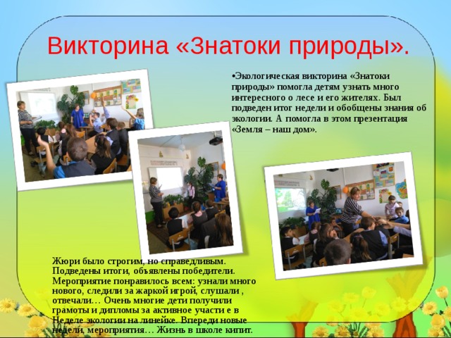 Викторина «Знатоки природы».   Экологическая викторина «Знатоки природы» помогла детям узнать много интересного о лесе и его жителях. Был подведен итог недели и обобщены знания об экологии. А помогла в этом презентация «Земля – наш дом». Жюри было строгим, но справедливым. Подведены итоги, объявлены победители. Мероприятие понравилось всем: узнали много нового, следили за жаркой игрой, слушали , отвечали… Очень многие дети получили грамоты и дипломы за активное участи е в Неделе экологии на линейке. Впереди новые недели, мероприятия… Жизнь в школе кипит. 