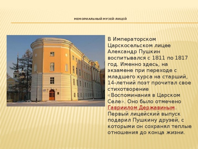   Мемориальный Музей-лицей    В Императорском Царскосельском лицее Александр Пушкин воспитывался с 1811 по 1817 год. Именно здесь, на экзамене при переходе с младшего курса на старший, 14-летний поэт прочитал свое стихотворение «Воспоминания в Царском Селе». Оно было отмечено  Гавриилом Державиным . Первый лицейский выпуск подарил Пушкину друзей, с которыми он сохранял теплые отношения до конца жизни. 