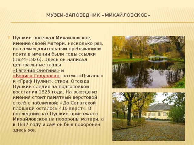  Музей-заповедник «Михайловское»   Пушкин посещал Михайловское, имение своей матери, несколько раз, но самым длительным пребыванием поэта в имении были годы ссылки (1824–1826). Здесь он написал центральные главы  «Евгения Онегина»  и  «Бориса Годунова» , поэмы «Цыганы» и «Граф Нулин», стихи. Отсюда Пушкин следил за подготовкой восстания 1825 года. На выезде из имения стоит памятный верстовой столб с табличкой: «До Сенатской площади осталось 416 верст». В последний раз Пушкин приезжал в Михайловское на похороны матери, а в 1837 году и сам он был похоронен здесь же. 