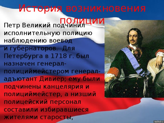 История возникновения полиции Петр Великий подчинил исполнительную полицию наблюдению воевод и губернаторов. Для Петербурга в 1718 г. был назначен генерал-полициймейстером генерал-адъютант Дивиер; ему были подчинены канцелярия и полициймейстер, а низший полицейский персонал составили избиравшиеся жителями старосты, десятские и караульщики, вооруженные ружьями. 