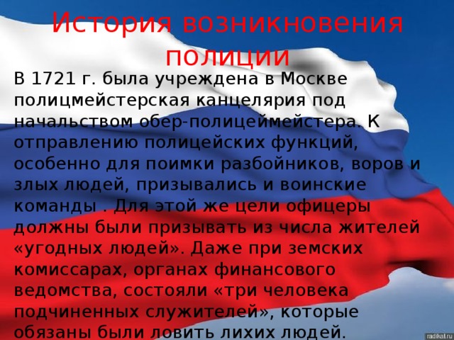 История возникновения полиции В 1721 г. была учреждена в Москве полицмейстерская канцелярия под начальством обер-полицеймейстера. К отправлению полицейских функций, особенно для поимки разбойников, воров и злых людей, призывались и воинские команды . Для этой же цели офицеры должны были призывать из числа жителей «угодных людей». Даже при земских комиссарах, органах финансового ведомства, состояли «три человека подчиненных служителей», которые обязаны были ловить лихих людей. 