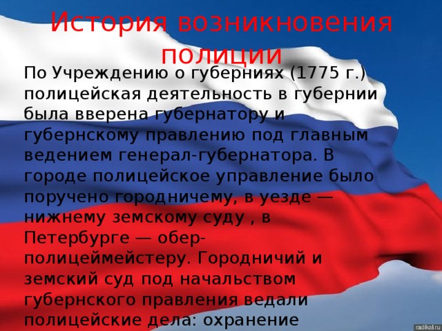 История возникновения полиции По Учреждению о губерниях (1775 г.) полицейская деятельность в губернии была вверена губернатору и губернскому правлению под главным ведением генерал-губернатора. В городе полицейское управление было поручено городничему, в уезде — нижнему земскому суду , в Петербурге — обер-полицеймейстеру. Городничий и земский суд под начальством губернского правления ведали полицейские дела: охранение благочиния, порядка и приведение в исполнение решений высших присутственных мест. 