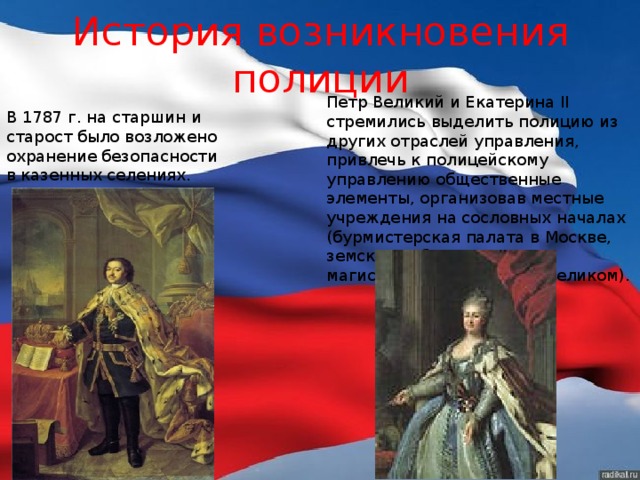 История возникновения полиции Петр Великий и Екатерина II  стремились выделить полицию из других отраслей управления, привлечь к полицейскому управлению общественные элементы, организовав местные учреждения на сословных началах (бурмистерская палата в Москве, земские избы, городовые магистраты — при Петре Великом). В 1787 г. на старшин и старост было возложено охранение безопасности в казенных селениях. 