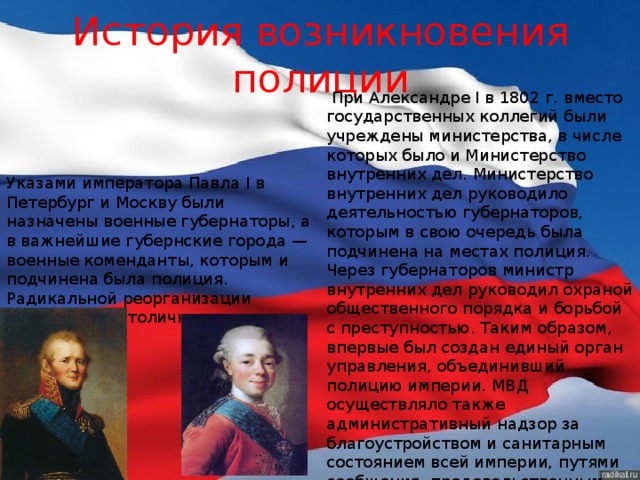 История возникновения полиции  При Александре I в 1802 г. вместо государственных коллегий были учреждены министерства, в числе которых было и Министерство внутренних дел. Министерство внутренних дел руководило деятельностью губернаторов, которым в свою очередь была подчинена на местах полиция. Через губернаторов министр внутренних дел руководил охраной общественного порядка и борьбой с преступностью. Таким образом, впервые был создан единый орган управления, объединивший полицию империи. МВД осуществляло также административный надзор за благоустройством и санитарным состоянием всей империи, путями сообщения, продовольственным делом, ведало почтой и т.д.  Указами императора Павла I в Петербург и Москву были назначены военные губернаторы, а в важнейшие губернские города — военные коменданты, которым и подчинена была полиция. Радикальной реорганизации подверглась столичная полиция.  