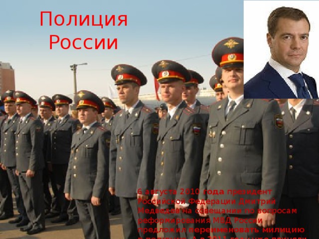 Полиция России . 6 августа 2010  года  президент Российской Федерации Дмитрий Медведев на совещании по вопросам реформирования МВД России предложил  переименовать   милицию   в   полицию . А в 2011 году уже приняли название «Полиция» 
