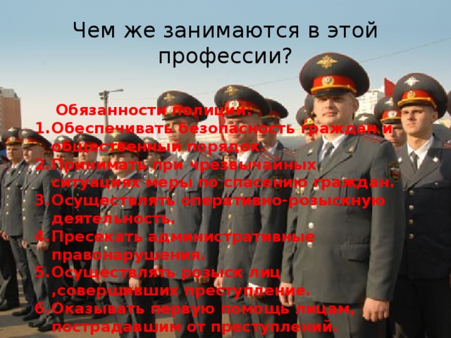 Чем же занимаются в этой профессии?  Обязанности полиции: Обеспечивать безопасность граждан и общественный порядок. Принимать при чрезвычайных ситуациях меры по спасению граждан. Осуществлять оперативно-розыскную деятельность. Пресекать административные правонарушения. Осуществлять розыск лиц ,совершивших преступление. Оказывать первую помощь лицам, пострадавшим от преступлений.  и т.д.  