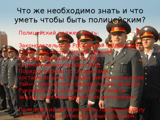 Что же необходимо знать и что уметь чтобы быть полицейским? Полицейский должен знать: Законодательство Российской Федерации; Структуру и полномочия органов государственной власти РФ; Служебный распорядок МВД; Порядок работы со сведениями, составляющими государственную или иную тайну, охраняемую федеральным законом; Руководители должны уметь ставить задачи и организовывать их выполнение. Полицейский должен уметь применять силу и пользоваться огнестрельным оружием. 