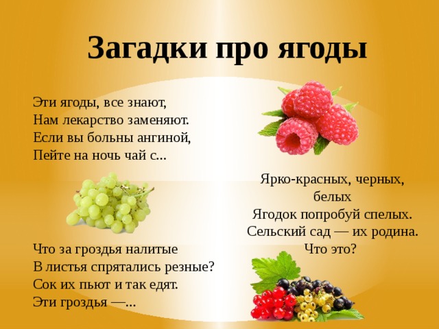 Загадки про ягоды Эти ягоды, все знают, Нам лекарство заменяют. Если вы больны ангиной, Пейте на ночь чай с... Ярко-красных, черных, белых Ягодок попробуй спелых. Сельский сад — их родина. Что это?  Что за гроздья налитые В листья спрятались резные? Сок их пьют и так едят. Эти гроздья —... 
