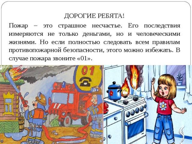 ДОРОГИЕ РЕБЯТА! Пожар – это страшное несчастье. Его последствия измеряются не только деньгами, но и человеческими жизнями. Но если полностью следовать всем правилам противопожарной безопасности, этого можно избежать. В случае пожара звоните «01». 