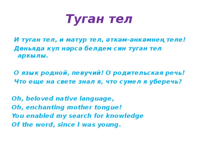 Туган тел  И туган тел, и матур тел, әткәм-әнкәмнең теле!  Дөньяда күп нәрсә белдем син туган тел аркылы.   О язык родной, певучий! О родительская речь!  Что еще на свете знал я, что сумел я уберечь?  Oh, beloved native language, Oh, enchanting mother tongue! You enabled my search for knowledge Of the word, since l was young. 