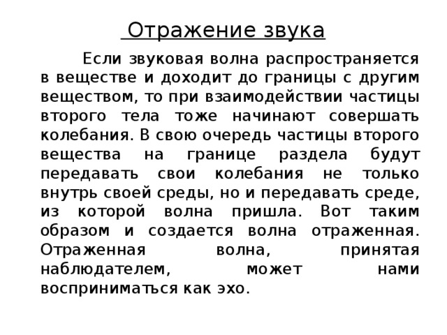 Отражение звука    Если звуковая волна распространяется в веществе и доходит до границы с другим веществом, то при взаимодействии частицы второго тела тоже начинают совершать колебания. В свою очередь частицы второго вещества на границе раздела будут передавать свои колебания не только внутрь своей среды, но и передавать среде, из которой волна пришла. Вот таким образом и создается волна отраженная. Отраженная волна, принятая наблюдателем, может нами восприниматься как эхо. 