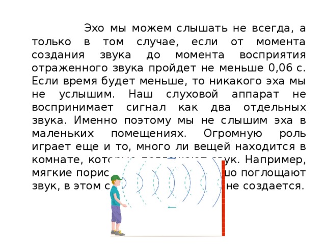  Эхо мы можем слышать не всегда, а только в том случае, если от момента создания звука до момента восприятия отраженного звука пройдет не меньше 0,06 с. Если время будет меньше, то никакого эха мы не услышим. Наш слуховой аппарат не воспринимает сигнал как два отдельных звука. Именно поэтому мы не слышим эха в маленьких помещениях. Огромную роль играет еще и то, много ли вещей находится в комнате, которые поглощают звук. Например, мягкие пористые вещества хорошо поглощают звук, в этом случае никакого эха не создается. 