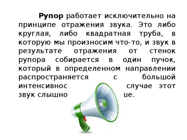  Рупор  работает исключительно на принципе отражения звука. Это либо круглая, либо квадратная труба, в которую мы произносим что-то, и звук в результате отражения от стенок рупора собирается в один пучок, который в определенном направлении распространяется с большой интенсивностью. В этом случае этот звук слышно гораздо дальше. 