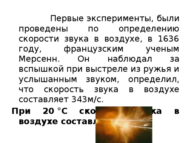  Первые эксперименты, были проведены по определению скорости звука в воздухе, в 1636 году, французским ученым Мерсенн. Он наблюдал за вспышкой при выстреле из ружья и услышанным звуком, определил, что скорость звука в воздухе составляет 343м/с.  При 20 °С скорость звука в воздухе составляет 343  . 