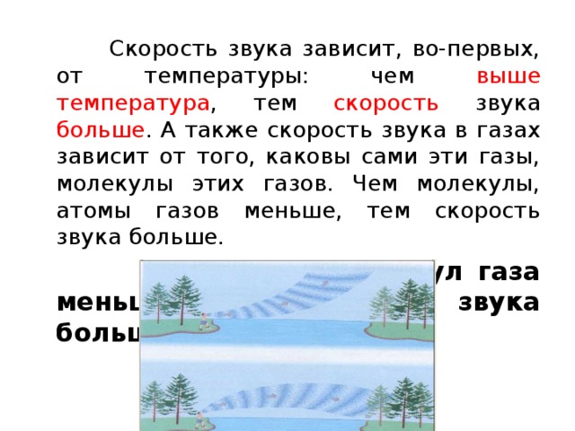  Скорость звука зависит, во-первых, от температуры: чем выше температура , тем скорость звука больше . А также скорость звука в газах зависит от того, каковы сами эти газы, молекулы этих газов. Чем молекулы, атомы газов меньше, тем скорость звука больше.   Чем масса молекул газа меньше, тем скорость звука больше . 