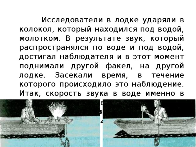  Исследователи в лодке ударяли в колокол, который находился под водой, молотком. В результате звук, который распространялся по воде и под водой, достигал наблюдателя и в этот момент поднимали другой факел, на другой лодке. Засекали время, в течение которого происходило это наблюдение. Итак, скорость звука в воде именно в этом эксперименте составила 1440   .  Скорость звука в воде при 8 °С составляет 1440  . 