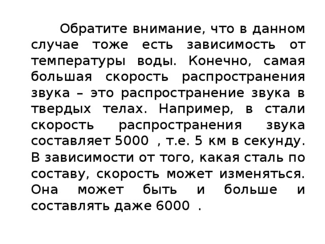  Обратите внимание, что в данном случае тоже есть зависимость от температуры воды. Конечно, самая большая скорость распространения звука – это распространение звука в твердых телах. Например, в стали скорость распространения звука составляет 5000   , т.е. 5 км в секунду. В зависимости от того, какая сталь по составу, скорость может изменяться. Она может быть и больше и составлять даже 6000   . 