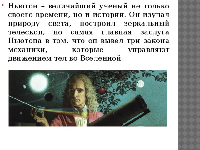Ньютон – величайший ученый не только своего времени, но и истории. Он изучал природу света, построил зеркальный телескоп, но самая главная заслуга Ньютона в том, что он вывел три закона механики, которые управляют движением тел во Вселенной. 