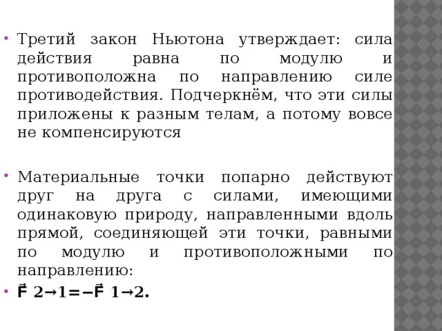 Третий закон Ньютона утверждает: сила действия равна по модулю и противоположна по направлению силе противодействия. Подчеркнём, что эти силы приложены к разным телам, а потому вовсе не компенсируются Материальные точки попарно действуют друг на друга с силами, имеющими одинаковую природу, направленными вдоль прямой, соединяющей эти точки, равными по модулю и противоположными по направлению: F⃗ 2→1=−F⃗ 1→2. 