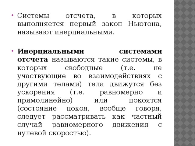 Системы отсчета, в которых выполняется первый закон Ньютона, называют инерциальными. Инерциальными  системами отсчета называются такие системы, в которых свободные (т.е. не участвующие во взаимодействиях с другими телами) тела движутся без ускорения (т.е. равномерно и прямолинейно) или покоятся (состояние покоя, вообще говоря, следует рассматривать как частный случай равномерного движения с нулевой скоростью). 