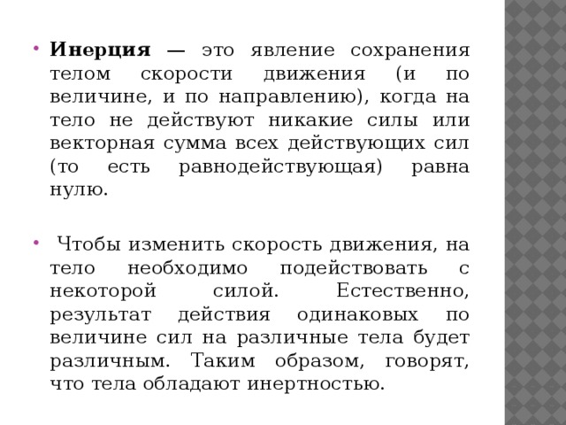 Инерция — это явление сохранения телом скорости движения (и по величине, и по направлению), когда на тело не действуют никакие силы или векторная сумма всех действующих сил (то есть равнодействующая) равна нулю.  Чтобы изменить скорость движения, на тело необходимо подействовать с некоторой силой. Естественно, результат действия одинаковых по величине сил на различные тела будет различным. Таким образом, говорят, что тела обладают инертностью. 