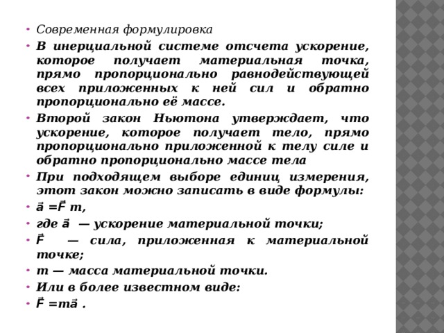 Современная формулировка В инерциальной системе отсчета ускорение, которое получает материальная точка, прямо пропорционально равнодействующей всех приложенных к ней сил и обратно пропорционально её массе. Второй закон Ньютона утверждает, что ускорение, которое получает тело, прямо пропорционально приложенной к телу силе и обратно пропорционально массе тела При подходящем выборе единиц измерения, этот закон можно записать в виде формулы: a⃗ =F⃗ m, где a⃗ — ускорение материальной точки; F⃗ — сила, приложенная к материальной точке; m — масса материальной точки. Или в более известном виде: F⃗ =mа⃗ . 