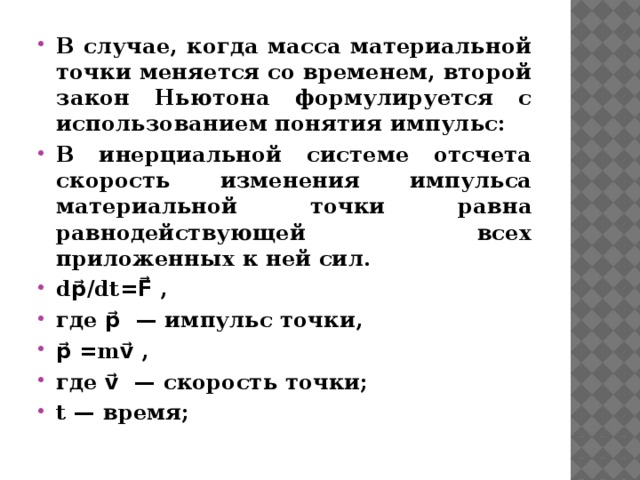 В случае, когда масса материальной точки меняется со временем, второй закон Ньютона формулируется с использованием понятия импульс: В инерциальной системе отсчета скорость изменения импульса материальной точки равна равнодействующей всех приложенных к ней сил. dp⃗/dt=F⃗ , где p⃗ — импульс точки, p⃗ =mv⃗ , где v⃗ — скорость точки; t — время; 