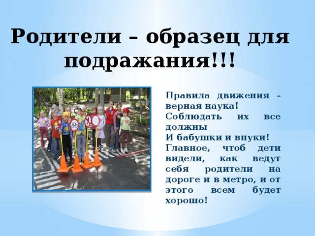 Родители – образец для подражания!!! Правила движения – верная наука! Соблюдать их все должны И бабушки и внуки! Главное, чтоб дети видели, как ведут себя родители на дороге и в метро, и от этого всем будет хорошо!                               