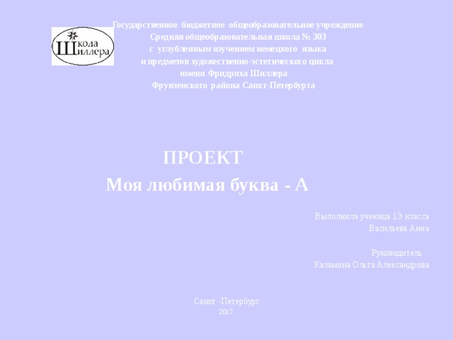 Государственное бюджетное общеобразовательное учреждение  Средняя общеобразовательная школа № 303  с углубленным изучением немецкого языка  и предметов художественно-эстетического цикла  имени Фридриха Шиллера  Фрунзенского района Санкт-Петербурга        ПРОЕКТ  Моя любимая буква - А    Выполнила ученица 1Э класса Васильева Анна    Руководитель : Каламина Ольга Александрова   Санкт -Петербург 2017 