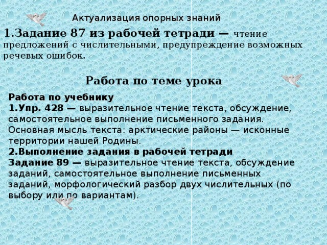 Актуализация опорных знаний 1.Задание 87 из рабочей тетради — чтение предложений с числительными, предупреждение возможных речевых ошибок.   Работа по теме урока Работа по учебнику 1.Упр. 428 — выразительное чтение текста, обсуждение, самостоятельное выполнение письменного задания. Основная мысль текста: арктические районы — исконные территории нашей Родины. 2.Выполнение задания в рабочей тетради Задание 89 — выразительное чтение текста, обсуждение заданий, самостоятельное выполнение письменных заданий, морфологический разбор двух числительных (по выбору или по вариантам). 