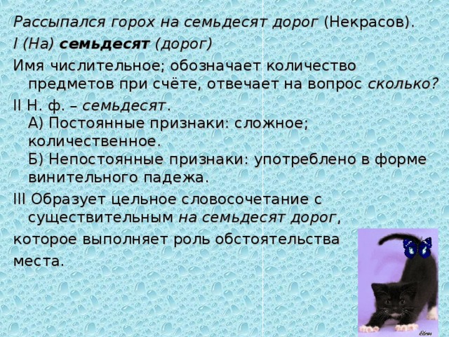 Рассыпался горох на семьдесят дорог  (Некрасов). I (На)   семьдесят   (дорог) Имя числительное; обозначает количество предметов при счёте, отвечает на вопрос  сколько? II Н. ф. –  семьдесят .  А) Постоянные признаки: сложное; количественное.  Б) Непостоянные признаки: употреблено в форме винительного падежа. III Образует цельное словосочетание с существительным  на семьдесят дорог , которое выполняет роль обстоятельства места. 