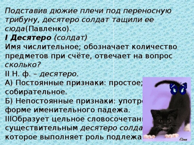 Подставив дюжие плечи под переносную трибуну, десятеро солдат тащили ее сюда (Павленко). I Десятеро   (солдат) Имя числительное; обозначает количество предметов при счёте, отвечает на вопрос сколько? II Н. ф. –  десятеро .  А) Постоянные признаки: простое; собирательное.  Б) Непостоянные признаки: употреблено в форме именительного падежа. III Образует цельное словосочетание с существительным  десятеро солдат , которое выполняет роль подлежащего. 