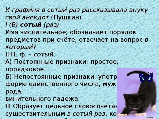 И графиня в сотый раз рассказывала внуку свой анекдот  (Пушкин). I (В)   сотый   (раз) Имя числительное; обозначает порядок предметов при счёте, отвечает на вопрос  в который? II Н. ф. –  сотый .  А) Постоянные признаки: простое; порядковое.  Б) Непостоянные признаки: употреблено в форме единственного числа, мужского рода, винительного падежа. III Образует цельное словосочетание с существительным  в сотый раз , которое выполняет роль обстоятельства. 