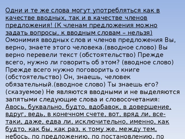 Одни и те же слова могут употребляться как в качестве вводных, так и в качестве членов предложения! (К членам предложения можно задать вопросы, к вводным словам – нельзя) Омонимия вводных слов и членов предложения Вы, верно, знаете этого человека.(вводное слово) Вы верно перевели текст (обстоятельство) Прежде всего, нужно ли говорить об этом? (вводное слово) Прежде всего нужно поговорить о книге (обстоятельство) Он, знаешь, человек обязательный.(вводное слово) Ты знаешь его?(сказуемое) Не являются вводными и не выделяются запятыми следующие слова и словосочетания: Авось, буквально, будто, вдобавок, в довершение, вдруг, ведь, в конечном счете, вот, вряд ли, все-таки, даже, едва ли, исключительно, именно, как будто, как бы, как раз, к тому же, между тем, небось, по предложению, по постановлению, по решению, приблизительно, примерно, притом, почти, поэтому, просто, решительно, словно, якобы 