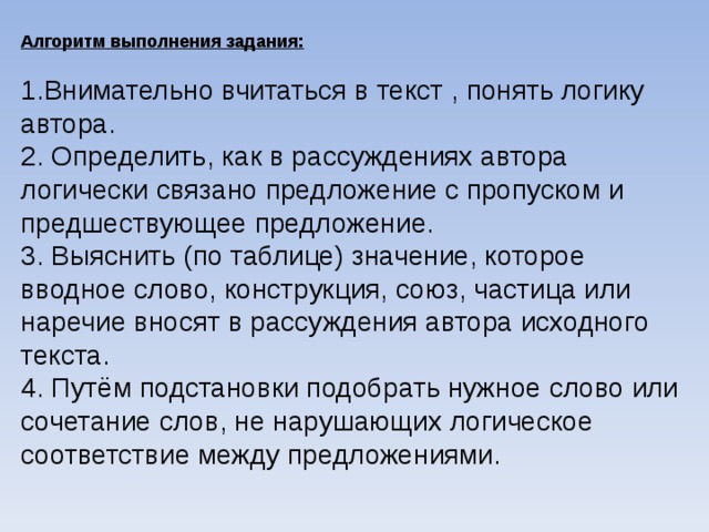 Алгоритм выполнения задания:   1.Внимательно вчитаться в текст , понять логику автора. 2. Определить, как в рассуждениях автора логически связано предложение с пропуском и предшествующее предложение. 3. Выяснить (по таблице) значение, которое вводное слово, конструкция, союз, частица или наречие вносят в рассуждения автора исходного текста. 4. Путём подстановки подобрать нужное слово или сочетание слов, не нарушающих логическое соответствие между предложениями.   