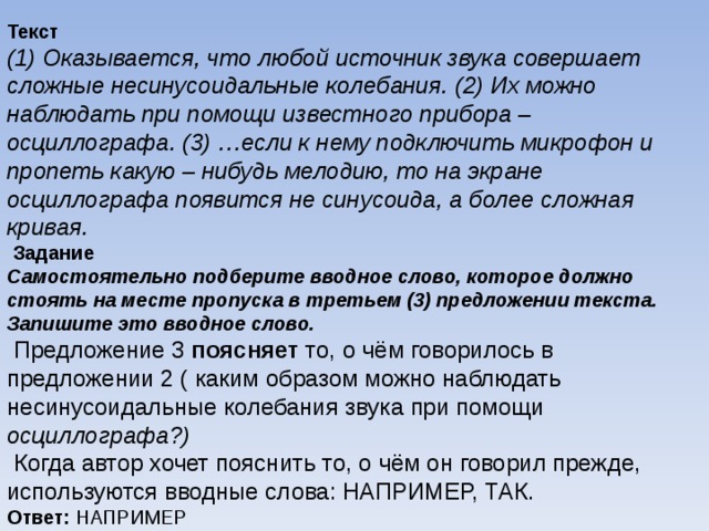 Текст (1) Оказывается, что любой источник звука совершает сложные несинусоидальные колебания. (2) Их можно наблюдать при помощи известного прибора – осциллографа. (3) …если к нему подключить микрофон и пропеть какую – нибудь мелодию, то на экране осциллографа появится не синусоида, а более сложная кривая.   Задание Самостоятельно подберите вводное слово, которое должно стоять на месте пропуска в третьем (3) предложении текста. Запишите это вводное слово.   Предложение 3 поясняет то, о чём говорилось в предложении 2 ( каким образом можно наблюдать несинусоидальные колебания звука при помощи осциллографа?)   Когда автор хочет пояснить то, о чём он говорил прежде, используются вводные слова: НАПРИМЕР, ТАК. Ответ: НАПРИМЕР 