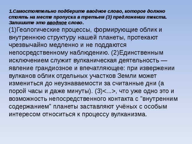 1.Самостоятельно подберите вводное слово, которое должно стоять на месте пропуска в третьем (3) предложении текста. Запишите это вводное слово. (1)Геологические процессы, формирующие облик и внутреннюю структуру нашей планеты, протекают чрезвычайно медленно и не поддаются непосредственному наблюдению. (2)Единственным исключением служит вулканическая деятельность — явление грандиозное и впечатляющее: при извержении вулканов облик отдельных участков Земли может измениться до неузнаваемости за считанные дни (а порой часы и даже минуты). (3), что уже одно это и возможность непосредственного контакта с 