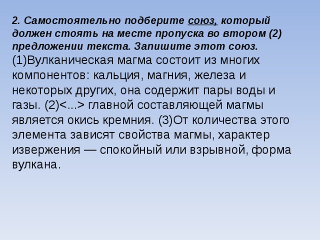2. Самостоятельно подберите союз, который должен стоять на месте пропуска во втором (2) предложении текста. Запишите этот союз. (1)Вулканическая магма состоит из многих компонентов: кальция, магния, железа и некоторых других, она содержит пары воды и газы. (2) главной составляющей магмы является окись кремния. (3)От количества этого элемента зависят свойства магмы, характер извержения — спокойный или взрывной, форма вулкана.  