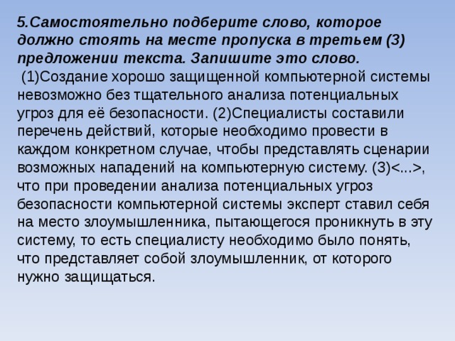 5.Самостоятельно подберите слово, которое должно стоять на месте пропуска в третьем (3) предложении текста. Запишите это слово.  (1)Создание хорошо защищенной компьютерной системы невозможно без тщательного анализа потенциальных угроз для её безопасности. (2)Специалисты составили перечень действий, которые необходимо провести в каждом конкретном случае, чтобы представлять сценарии возможных нападений на компьютерную систему. (3), что при проведении анализа потенциальных угроз безопасности компьютерной системы эксперт ставил себя на место злоумышленника, пытающегося проникнуть в эту систему, то есть специалисту необходимо было понять, что представляет собой злоумышленник, от которого нужно защищаться.    