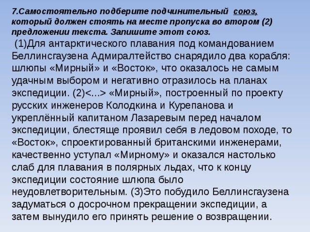 7.Самостоятельно подберите подчинительный союз, который должен стоять на месте пропуска во втором (2) предложении текста. Запишите этот союз.  (1)Для антарктического плавания под командованием Беллинсгаузена Адмиралтейство снарядило два корабля: шлюпы «Мирный» и «Восток», что оказалось не самым удачным выбором и негативно отразилось на планах экспедиции. (2) «Мирный», построенный по проекту русских инженеров Колодкина и Курепанова и укреплённый капитаном Лазаревым перед началом экспедиции, блестяще проявил себя в ледовом походе, то «Восток», спроектированный британскими инженерами, качественно уступал «Мирному» и оказался настолько слаб для плавания в полярных льдах, что к концу экспедиции состояние шлюпа было неудовлетворительным. (3)Это побудило Беллинсгаузена задуматься о досрочном прекращении экспедиции, а затем вынудило его принять решение о возвращении.    