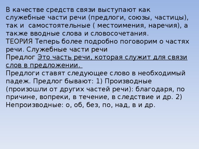 В качестве средств связи выступают как служебные части речи (предлоги, союзы, частицы), так и  самостоятельные ( местоимения, наречия), а также вводные слова и словосочетания. ТЕОРИЯ Теперь более подробно поговорим о частях речи. Служебные части речи Предлог Это часть речи, которая служит для связи слов в предложении. Предлоги ставят следующее слово в необходимый падеж. Предлог бывают: 1) Производные (произошли от других частей речи): благодаря, по причине, вопреки, в течение, в следствие и др. 2) Непроизводные: о, об, без, по, над, в и др. 