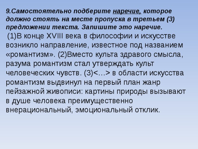 9.Самостоятельно подберите наречие, которое должно стоять на месте пропуска в третьем (3) предложении текста. Запишите это наречие.  (1)В конце ХVIII века в философии и искусстве возникло направление, известное под названием «романтизм». (2)Вместо культа здравого смысла, разума романтизм стал утверждать культ человеческих чувств. (3) в области искусства романтизм выдвинул на первый план жанр пейзажной живописи: картины природы вызывают в душе человека преимущественно внерациональный, эмоциональный отклик. 