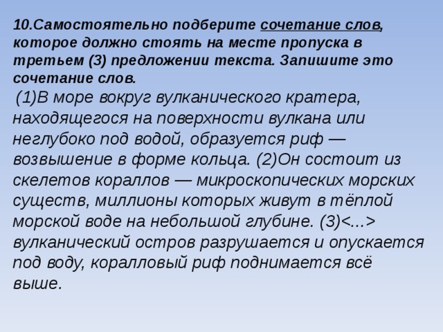10.Самостоятельно подберите сочетание слов , которое должно стоять на месте пропуска в третьем (3) предложении текста. Запишите это сочетание слов.  (1)В море вокруг вулканического кратера, находящегося на поверхности вулкана или неглубоко под водой, образуется риф — возвышение в форме кольца. (2)Он состоит из скелетов кораллов — микроскопических морских существ, миллионы которых живут в тёплой морской воде на небольшой глубине. (3) вулканический остров разрушается и опускается под воду, коралловый риф поднимается всё выше.   