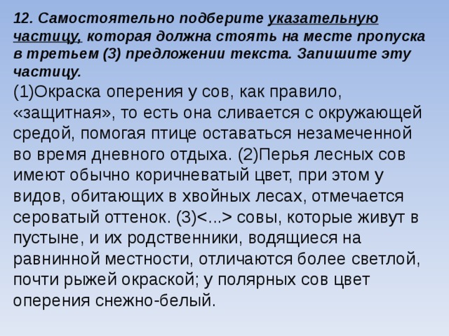 12.  Самостоятельно подберите указательную частицу, которая должна стоять на месте пропуска в третьем (3) предложении текста. Запишите эту частицу. (1)Окраска оперения у сов, как правило, «защитная», то есть она сливается с окружающей средой, помогая птице оставаться незамеченной во время дневного отдыха. (2)Перья лесных сов имеют обычно коричневатый цвет, при этом у видов, обитающих в хвойных лесах, отмечается сероватый оттенок. (3) cовы, которые живут в пустыне, и их родственники, водящиеся на равнинной местности, отличаются более светлой, почти рыжей окраской; у полярных сов цвет оперения снежно-белый.    